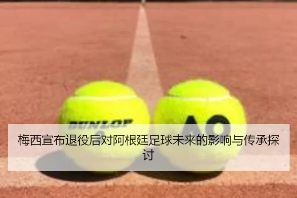 梅西宣布退役后对阿根廷足球未来的影响与传承探讨